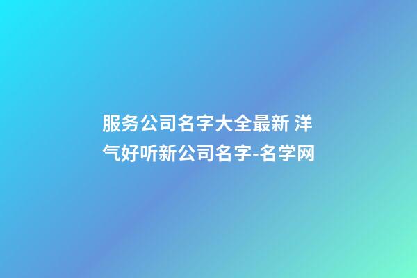 服务公司名字大全最新 洋气好听新公司名字-名学网
